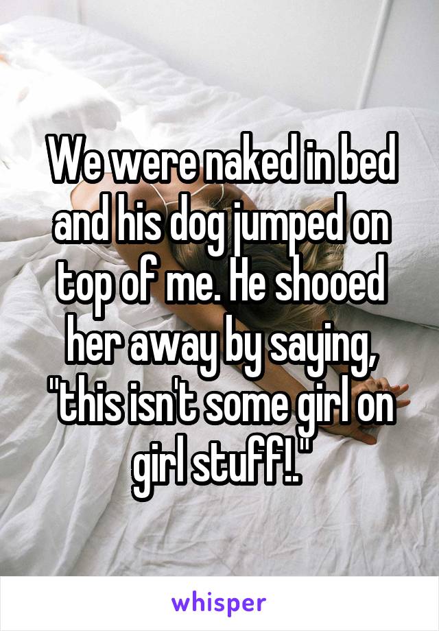 We were naked in bed and his dog jumped on top of me. He shooed her away by saying, "this isn't some girl on girl stuff!."
