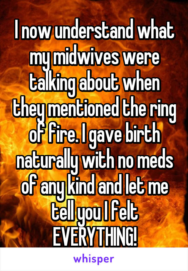 I now understand what my midwives were talking about when they mentioned the ring of fire. I gave birth naturally with no meds of any kind and let me tell you I felt EVERYTHING!