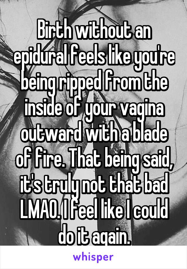 Birth without an epidural feels like you're being ripped from the inside of your vagina outward with a blade of fire. That being said, it's truly not that bad LMAO. I feel like I could do it again.