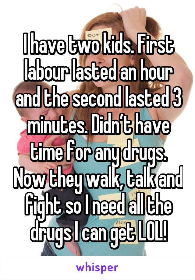 I have two kids. First labour lasted an hour and the second lasted 3 minutes. Didn’t have time for any drugs. Now they walk, talk and fight so I need all the drugs I can get LOL!