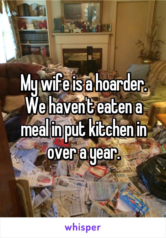 My wife is a hoarder. We haven't eaten a meal in put kitchen in over a year.
