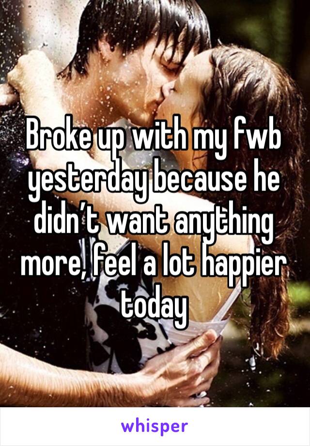 Broke up with my fwb yesterday because he didn’t want anything more, feel a lot happier today