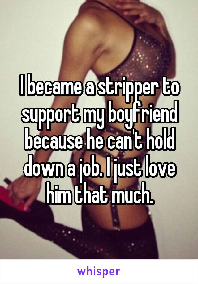 I became a stripper to support my boyfriend because he can't hold down a job. I just love him that much.
