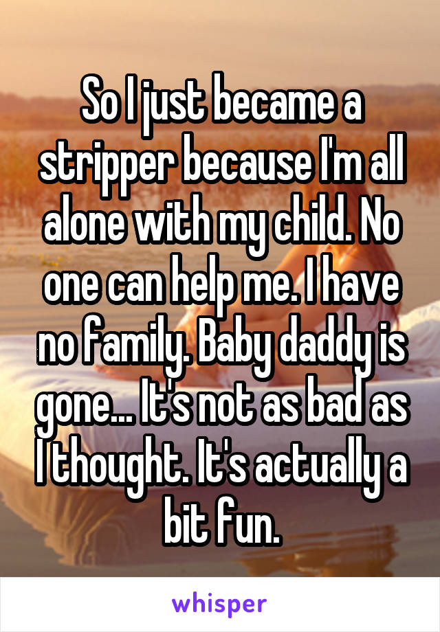 So I just became a stripper because I'm all alone with my child. No one can help me. I have no family. Baby daddy is gone... It's not as bad as I thought. It's actually a bit fun.