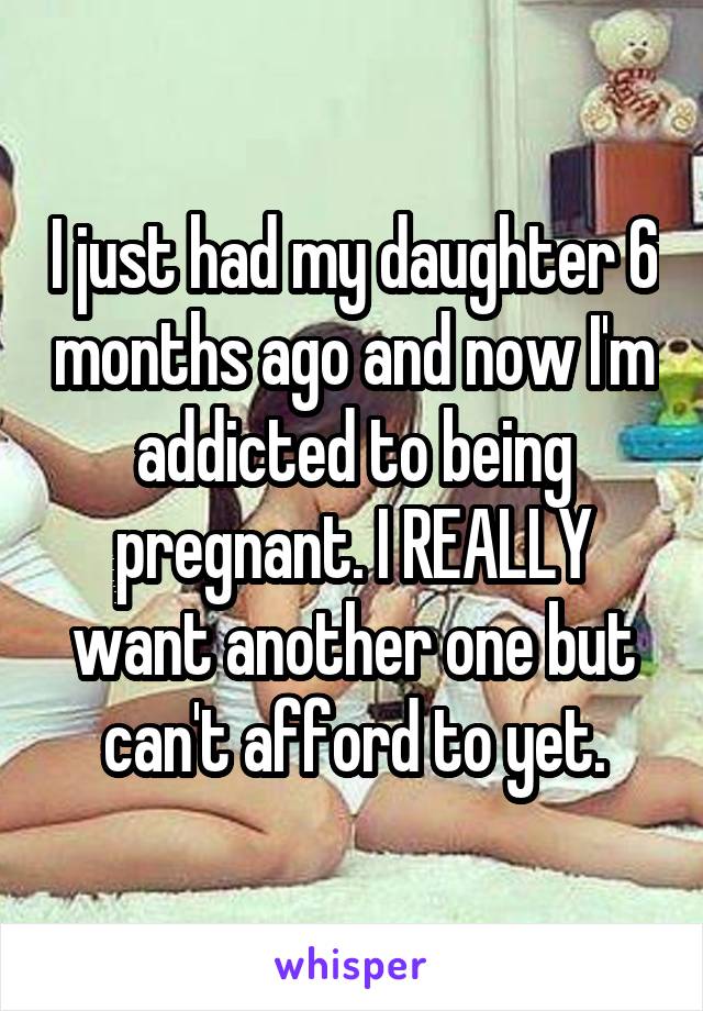 I just had my daughter 6 months ago and now I'm addicted to being pregnant. I REALLY want another one but can't afford to yet.