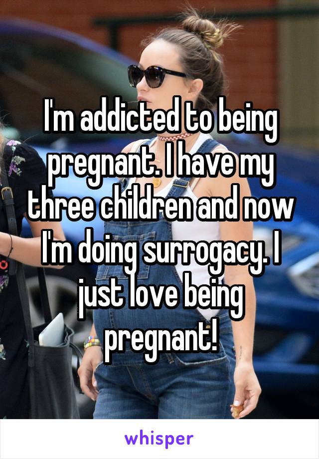 I'm addicted to being pregnant. I have my three children and now I'm doing surrogacy. I just love being pregnant!