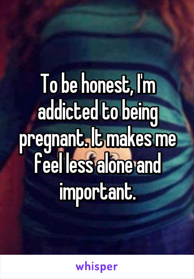 To be honest, I'm addicted to being pregnant. It makes me feel less alone and important.