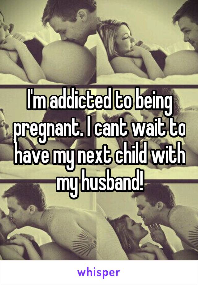 I'm addicted to being pregnant. I cant wait to have my next child with my husband!