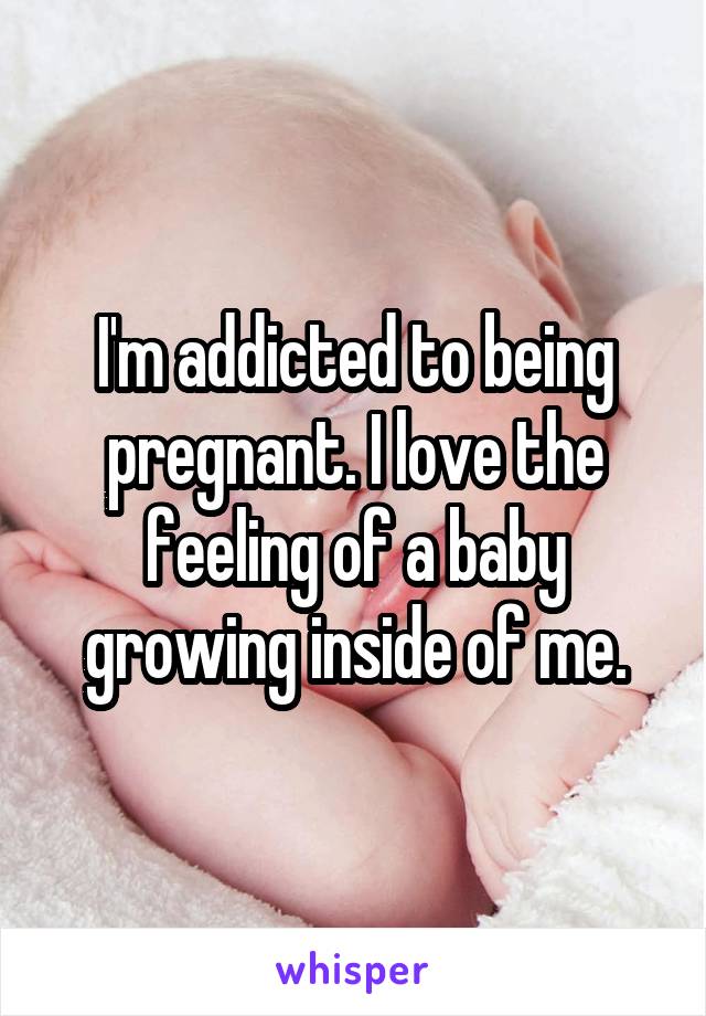I'm addicted to being pregnant. I love the feeling of a baby growing inside of me.