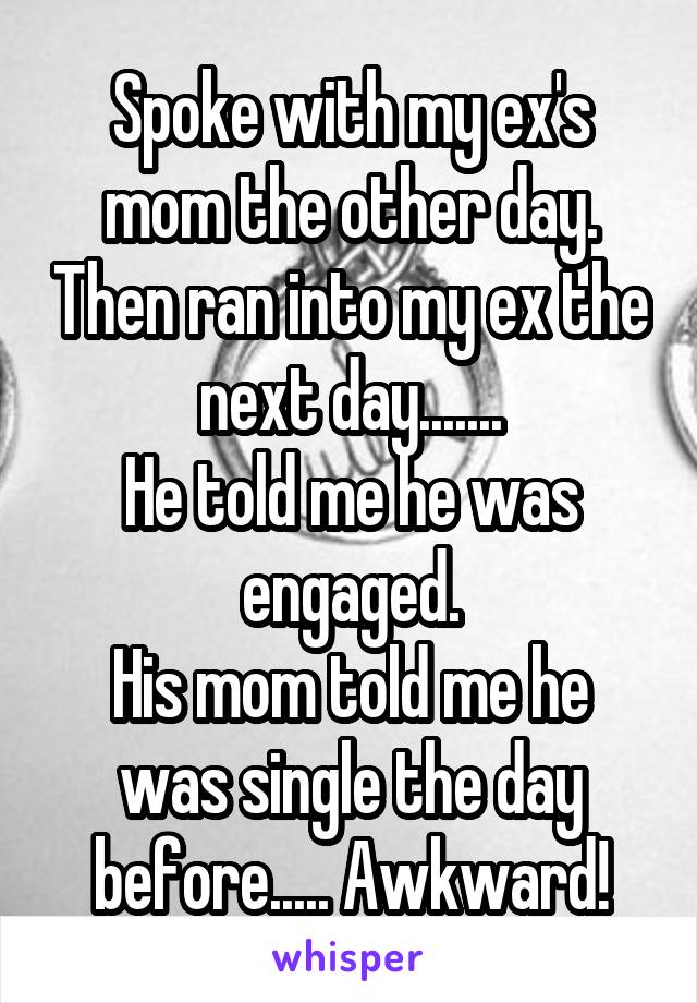 Spoke with my ex's mom the other day. Then ran into my ex the next day.......
He told me he was engaged.
His mom told me he was single the day before..... Awkward!