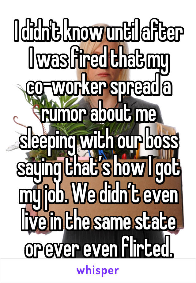 I didn't know until after I was fired that my co-worker spread a rumor about me sleeping with our boss saying that’s how I got my job. We didn’t even live in the same state or ever even flirted.