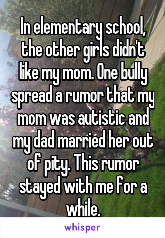 In elementary school, the other girls didn't like my mom. One bully spread a rumor that my mom was autistic and my dad married her out of pity. This rumor stayed with me for a while.