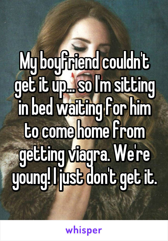 My boyfriend couldn't get it up... so I'm sitting in bed waiting for him to come home from getting viagra. We're young! I just don't get it.