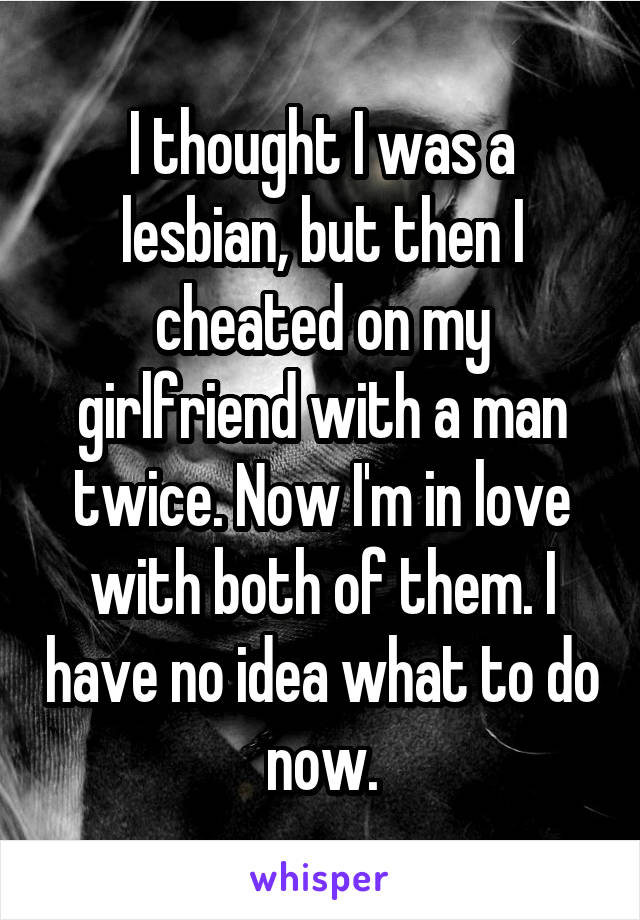 I thought I was a lesbian, but then I cheated on my girlfriend with a man twice. Now I'm in love with both of them. I have no idea what to do now.