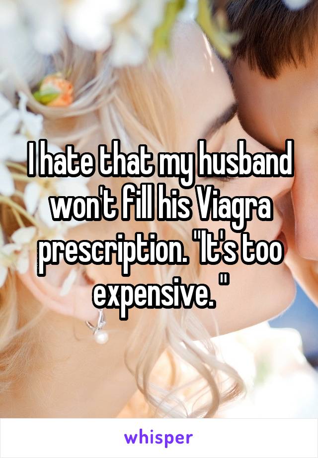 I hate that my husband won't fill his Viagra prescription. "It's too expensive. "