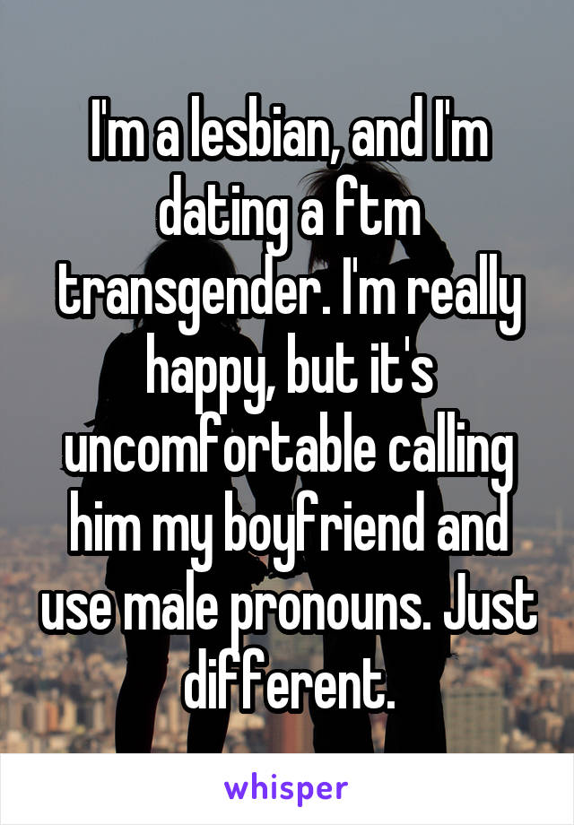 I'm a lesbian, and I'm dating a ftm transgender. I'm really happy, but it's uncomfortable calling him my boyfriend and use male pronouns. Just different.