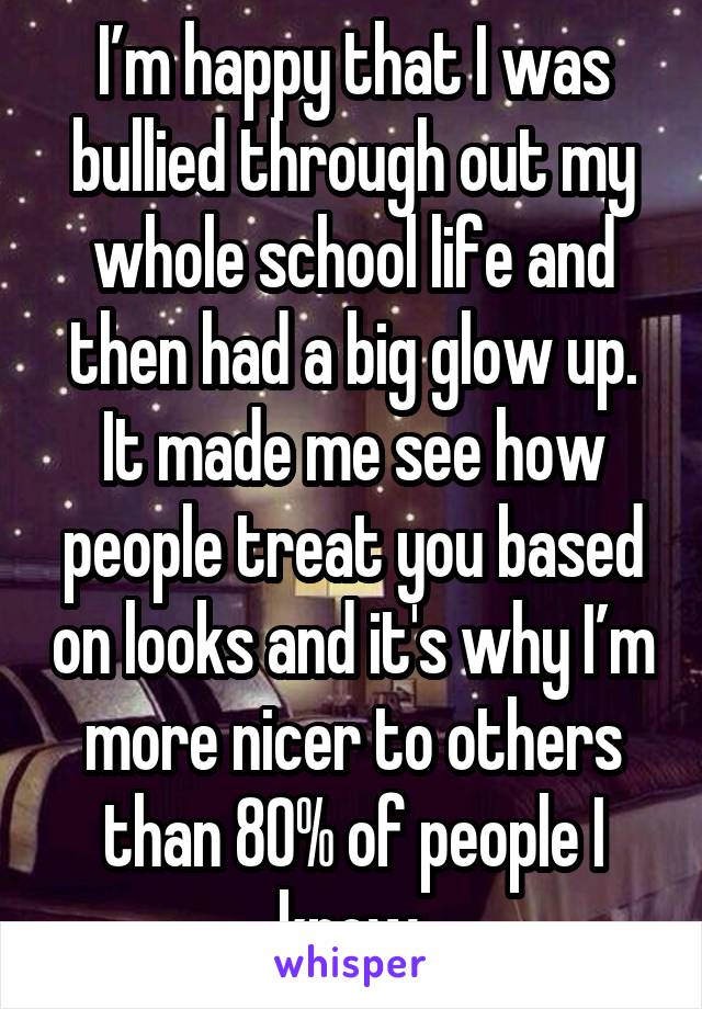 I’m happy that I was bullied through out my whole school life and then had a big glow up. It made me see how people treat you based on looks and it's why I’m more nicer to others than 80% of people I know.