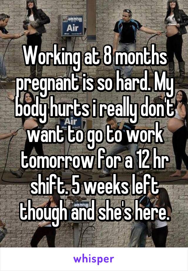 Working at 8 months pregnant is so hard. My body hurts i really don't want to go to work tomorrow for a 12 hr shift. 5 weeks left though and she's here.