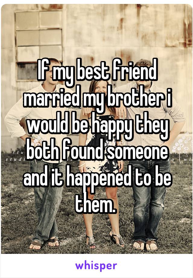 If my best friend married my brother i would be happy they both found someone and it happened to be them. 