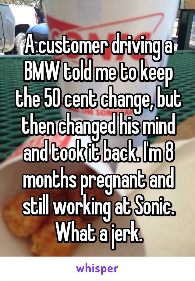 A customer driving a BMW told me to keep the 50 cent change, but then changed his mind and took it back. I'm 8 months pregnant and still working at Sonic. What a jerk.