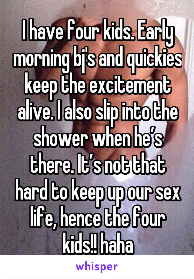 I have four kids. Early morning bj's and quickies keep the excitement alive. I also slip into the shower when he’s there. It’s not that hard to keep up our sex life, hence the four kids!! haha