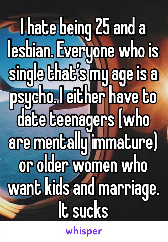 I hate being 25 and a lesbian. Everyone who is single that’s my age is a psycho. I either have to date teenagers (who are mentally immature) or older women who want kids and marriage. It sucks