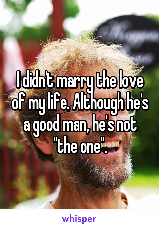 I didn't marry the love of my life. Although he's a good man, he's not "the one".