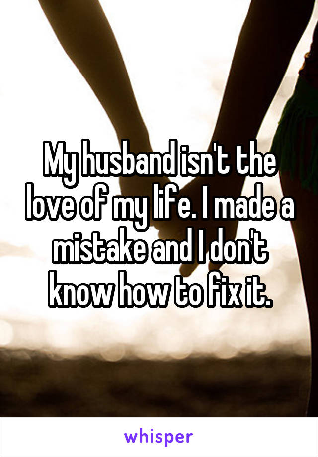 My husband isn't the love of my life. I made a mistake and I don't know how to fix it.