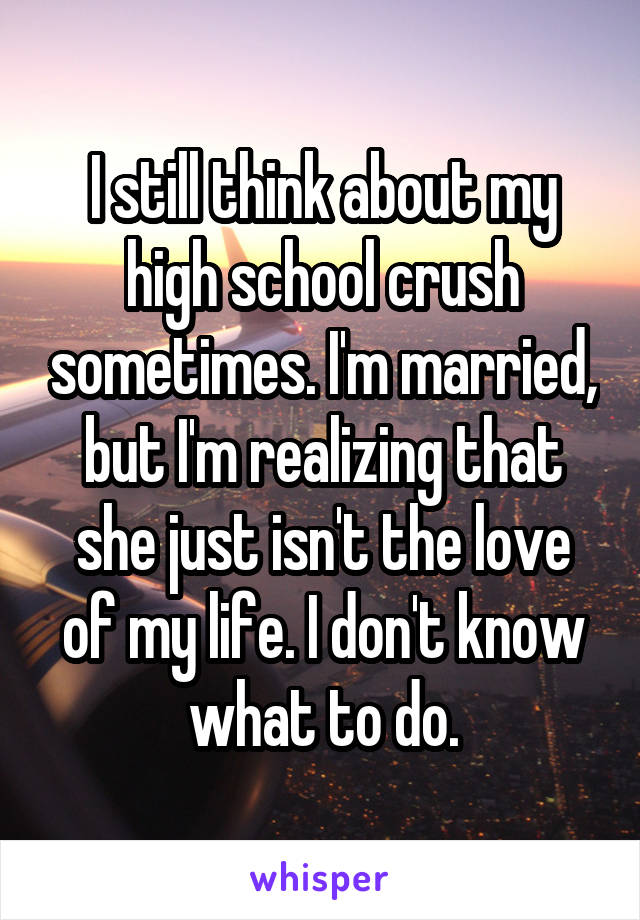 I still think about my high school crush sometimes. I'm married, but I'm realizing that she just isn't the love of my life. I don't know what to do.