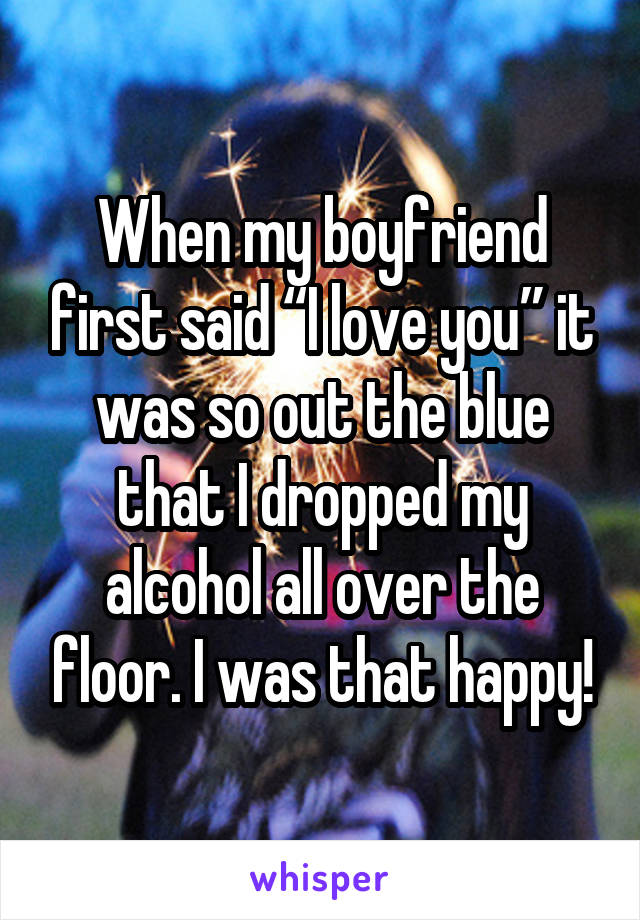 When my boyfriend first said “I love you” it was so out the blue that I dropped my alcohol all over the floor. I was that happy!