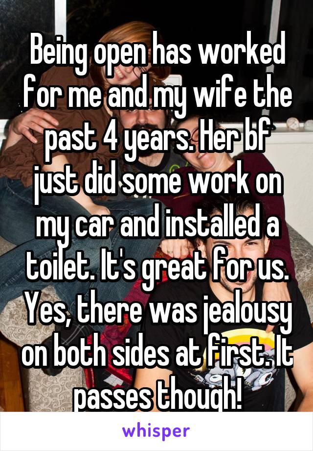 Being open has worked for me and my wife the past 4 years. Her bf just did some work on my car and installed a toilet. It's great for us. Yes, there was jealousy on both sides at first. It passes though!