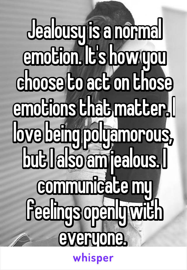 Jealousy is a normal emotion. It's how you choose to act on those emotions that matter. I love being polyamorous,  but I also am jealous. I communicate my feelings openly with everyone. 