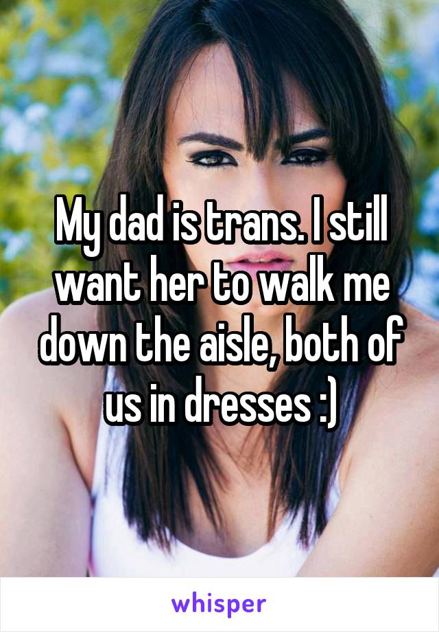 My dad is trans. I still want her to walk me down the aisle, both of us in dresses :)