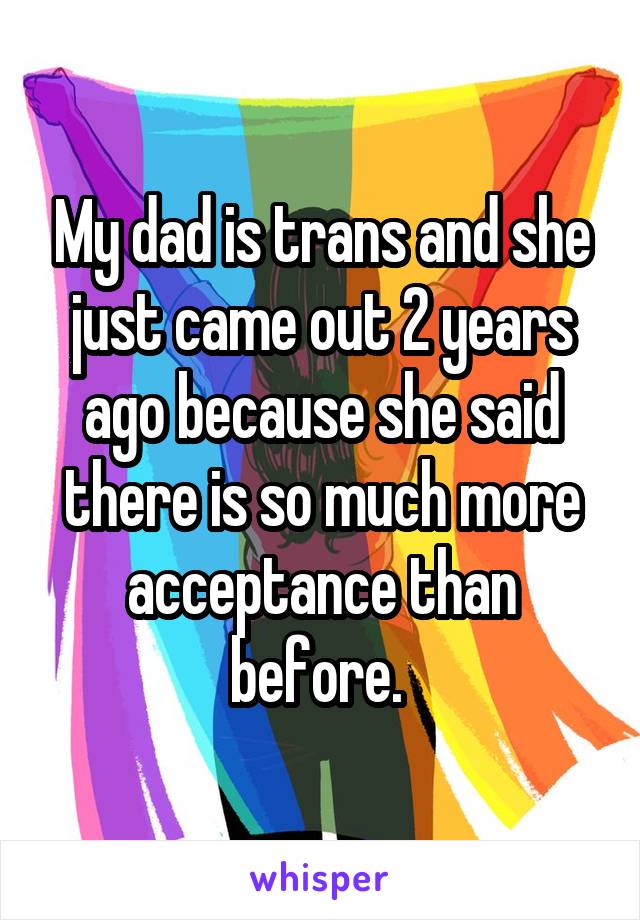 My dad is trans and she just came out 2 years ago because she said there is so much more acceptance than before. 