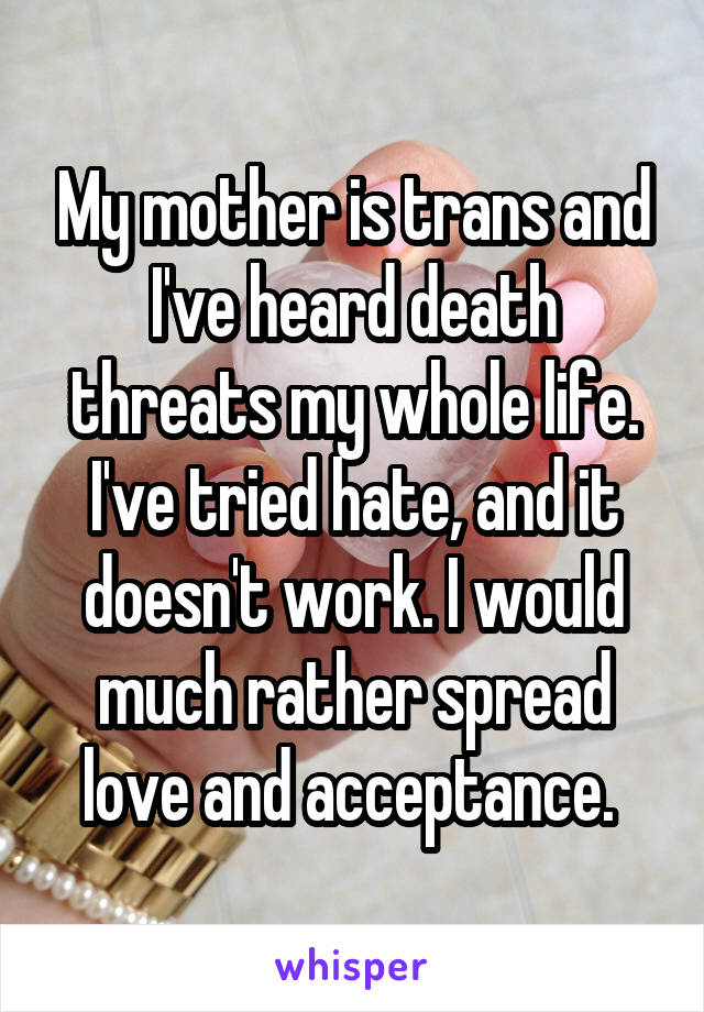 My mother is trans and I've heard death threats my whole life. I've tried hate, and it doesn't work. I would much rather spread love and acceptance. 