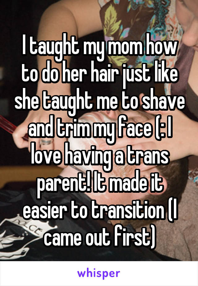 I taught my mom how to do her hair just like she taught me to shave and trim my face (: I love having a trans parent! It made it easier to transition (I came out first)