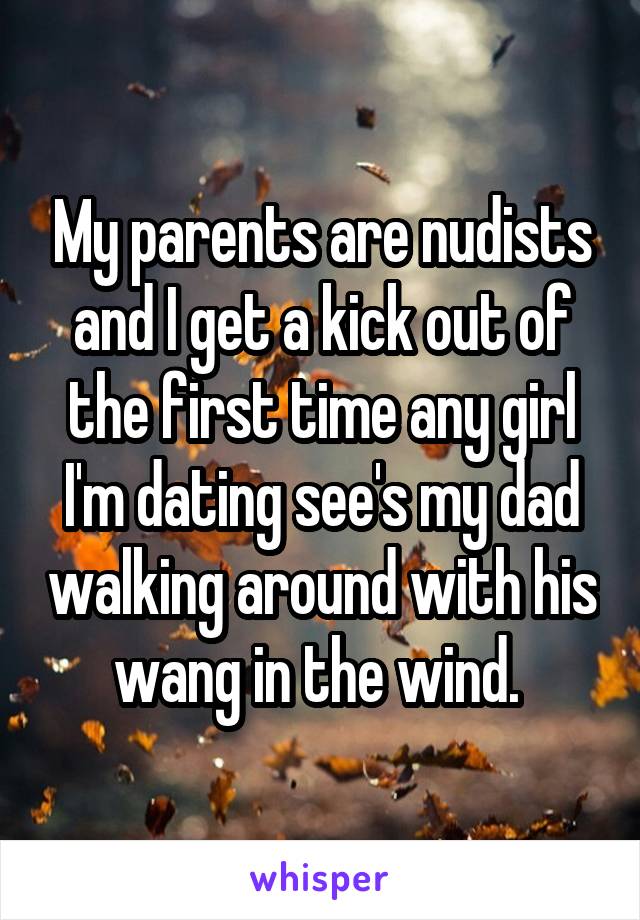 My parents are nudists and I get a kick out of the first time any girl I'm dating see's my dad walking around with his wang in the wind. 