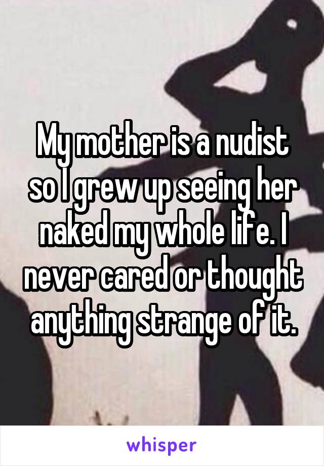 My mother is a nudist so I grew up seeing her naked my whole life. I never cared or thought anything strange of it.