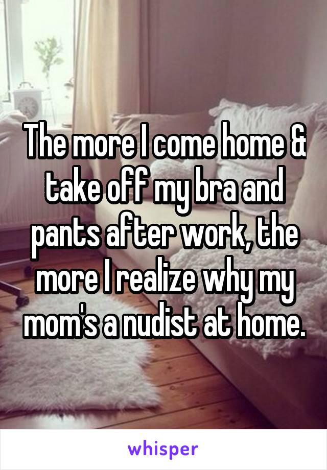 The more I come home & take off my bra and pants after work, the more I realize why my mom's a nudist at home.