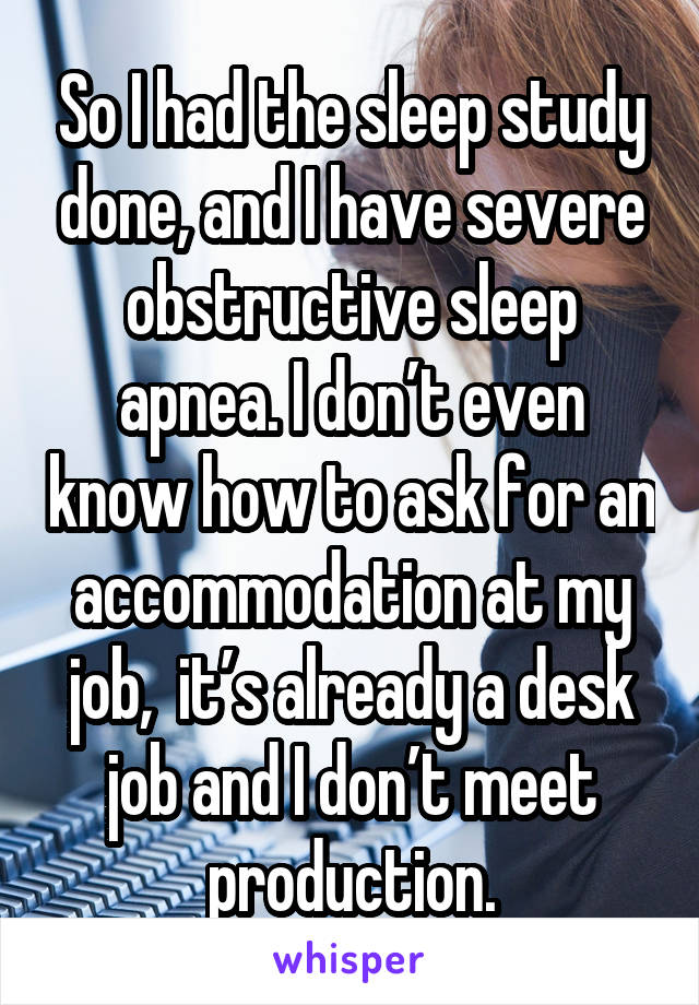 So I had the sleep study done, and I have severe obstructive sleep apnea. I don’t even know how to ask for an accommodation at my job,  it’s already a desk job and I don’t meet production.