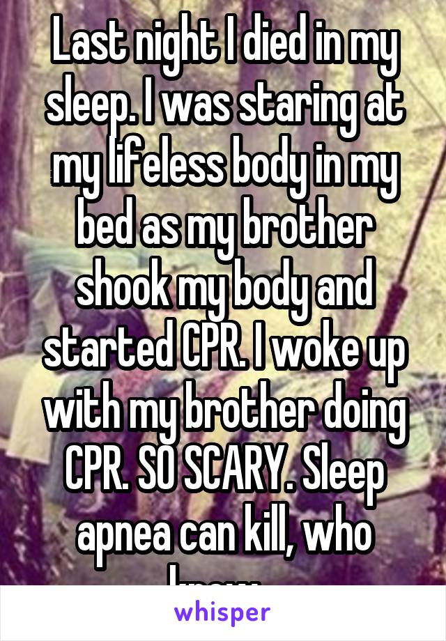 Last night I died in my sleep. I was staring at my lifeless body in my bed as my brother shook my body and started CPR. I woke up with my brother doing CPR. SO SCARY. Sleep apnea can kill, who knew...