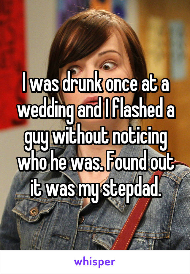 I was drunk once at a wedding and I flashed a guy without noticing who he was. Found out it was my stepdad.