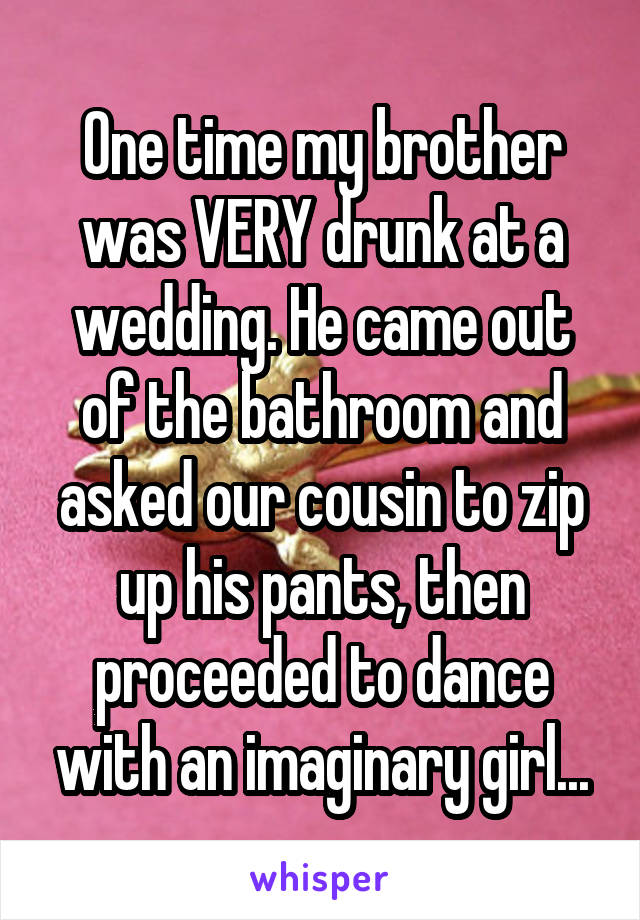 One time my brother was VERY drunk at a wedding. He came out of the bathroom and asked our cousin to zip up his pants, then proceeded to dance with an imaginary girl...