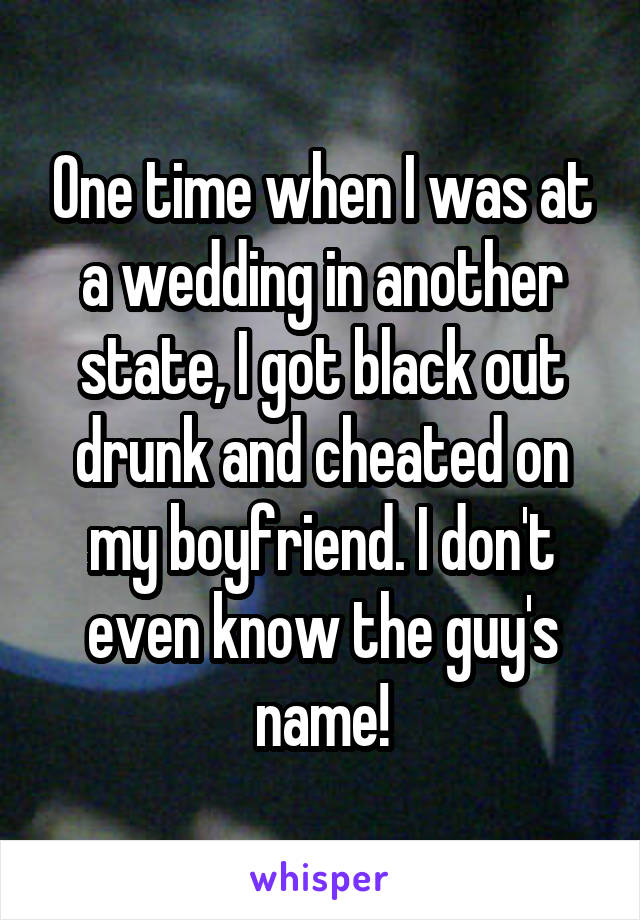 One time when I was at a wedding in another state, I got black out drunk and cheated on my boyfriend. I don't even know the guy's name!
