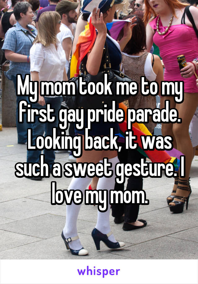 My mom took me to my first gay pride parade. Looking back, it was such a sweet gesture. I love my mom.