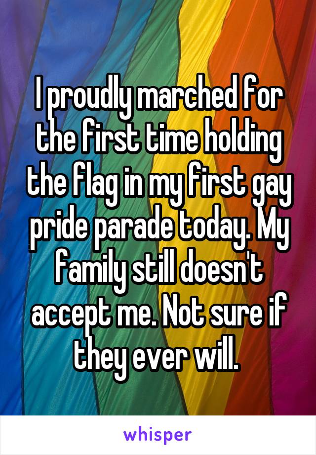 I proudly marched for the first time holding the flag in my first gay pride parade today. My family still doesn't accept me. Not sure if they ever will. 
