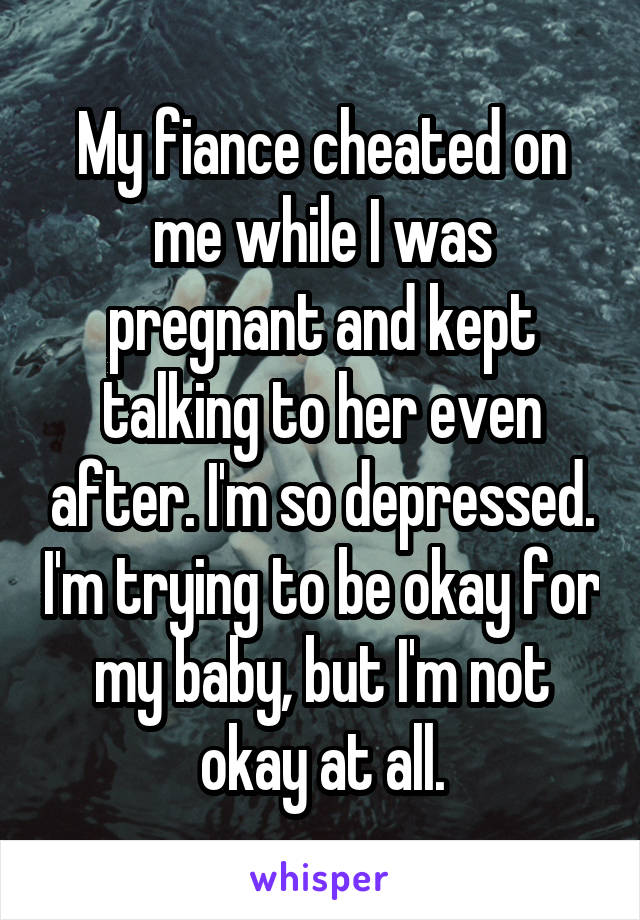 My fiance cheated on me while I was pregnant and kept talking to her even after. I'm so depressed. I'm trying to be okay for my baby, but I'm not okay at all.