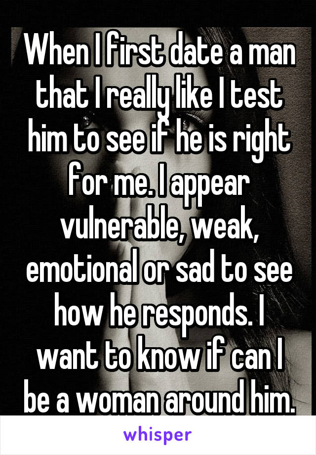 When I first date a man that I really like I test him to see if he is right for me. I appear vulnerable, weak, emotional or sad to see how he responds. I want to know if can I be a woman around him.