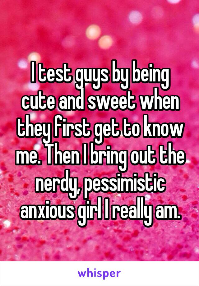 I test guys by being cute and sweet when they first get to know me. Then I bring out the nerdy, pessimistic anxious girl I really am.