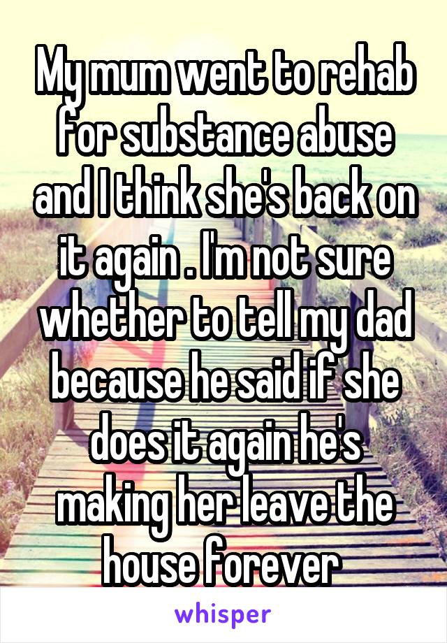 My mum went to rehab for substance abuse and I think she's back on it again . I'm not sure whether to tell my dad because he said if she does it again he's making her leave the house forever 